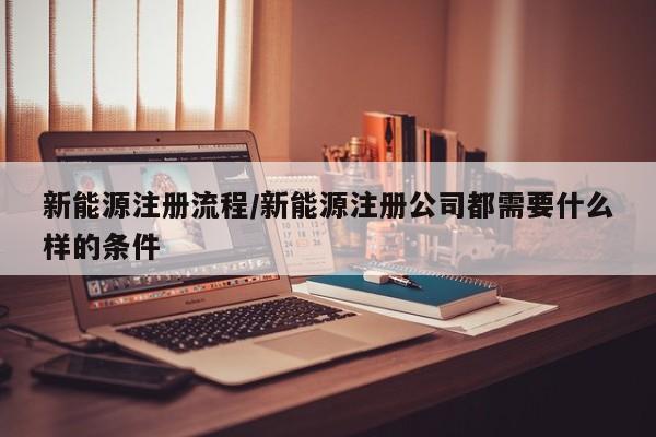 新能源注册流程/新能源注册公司都需要什么样的条件