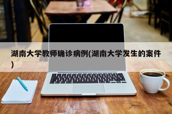 湖南大学教师确诊病例(湖南大学发生的案件)