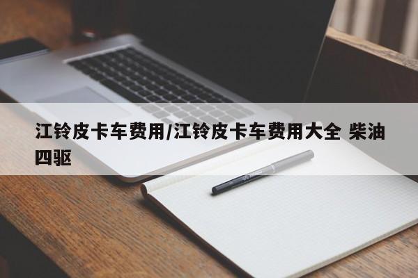 江铃皮卡车费用/江铃皮卡车费用大全 柴油四驱