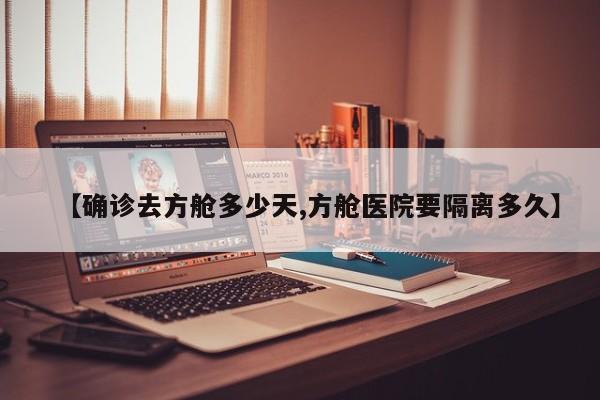 【确诊去方舱多少天,方舱医院要隔离多久】