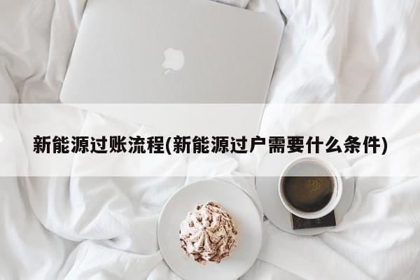 新能源过账流程(新能源过户需要什么条件)