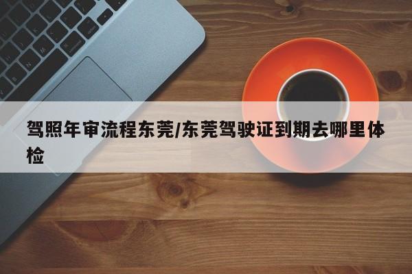 驾照年审流程东莞/东莞驾驶证到期去哪里体检