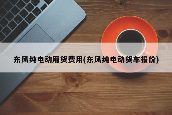 东风纯电动厢货费用(东风纯电动货车报价)