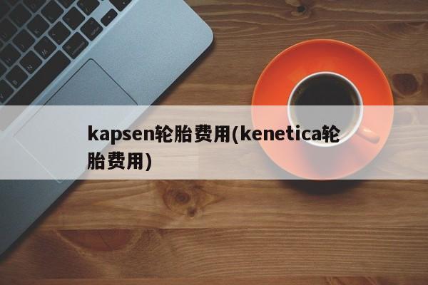 kapsen轮胎费用(kenetica轮胎费用)