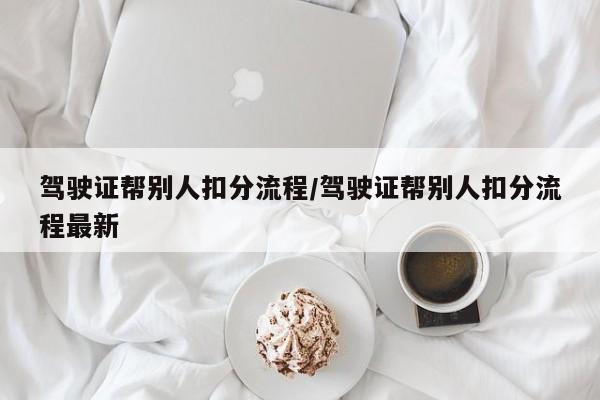 驾驶证帮别人扣分流程/驾驶证帮别人扣分流程最新