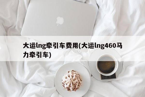 大运lng牵引车费用(大运lng460马力牵引车)