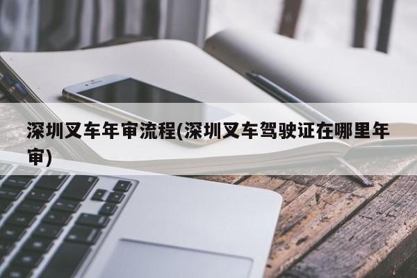 深圳叉车年审流程(深圳叉车驾驶证在哪里年审)