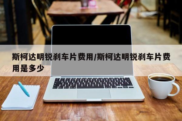 斯柯达明锐刹车片费用/斯柯达明锐刹车片费用是多少