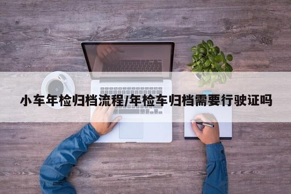 小车年检归档流程/年检车归档需要行驶证吗