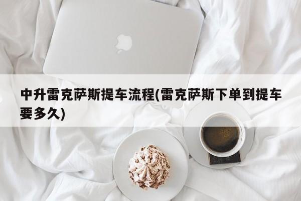 中升雷克萨斯提车流程(雷克萨斯下单到提车要多久)