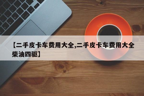 【二手皮卡车费用大全,二手皮卡车费用大全 柴油四驱】