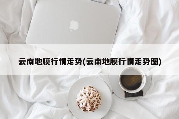 云南地膜行情走势(云南地膜行情走势图)