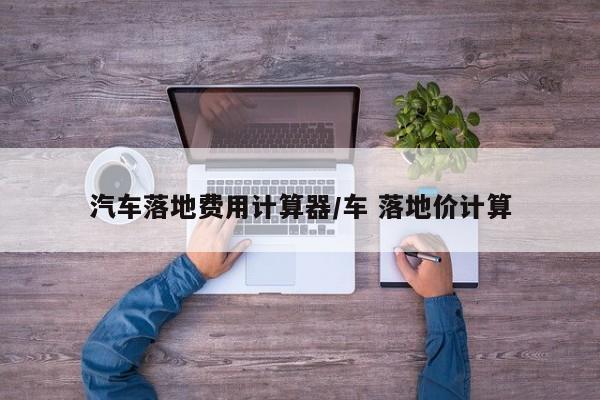 汽车落地费用计算器/车 落地价计算