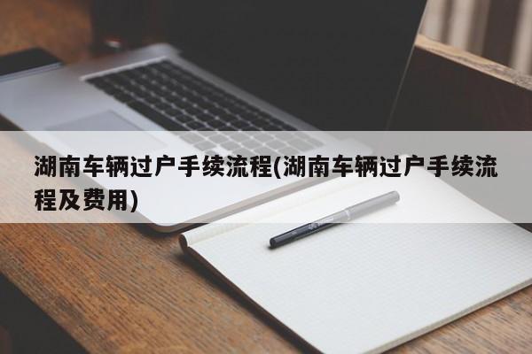 湖南车辆过户手续流程(湖南车辆过户手续流程及费用)
