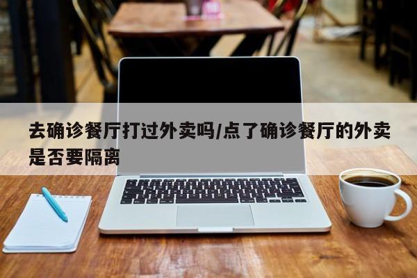 去确诊餐厅打过外卖吗/点了确诊餐厅的外卖是否要隔离