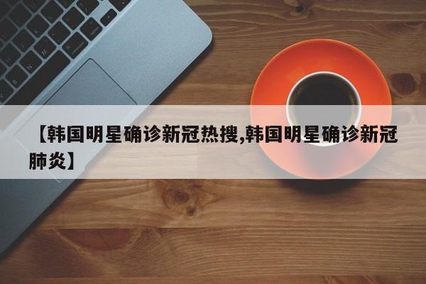 【韩国明星确诊新冠热搜,韩国明星确诊新冠肺炎】