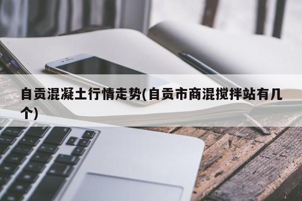 自贡混凝土行情走势(自贡市商混搅拌站有几个)